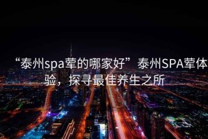 “泰州spa葷的哪家好”泰州SPA葷體驗(yàn)，探尋最佳養(yǎng)生之所