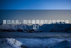 夏日炎炎，防中暑需避開這些常見誤區(qū)！