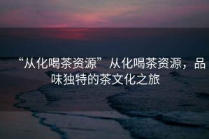“從化喝茶資源”從化喝茶資源，品味獨特的茶文化之旅