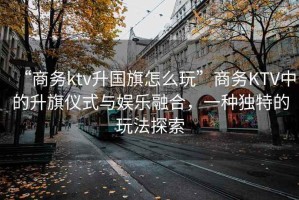 “商務(wù)ktv升國(guó)旗怎么玩”商務(wù)KTV中的升旗儀式與娛樂(lè)融合，一種獨(dú)特的玩法探索