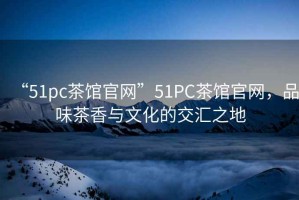“51pc茶館官網(wǎng)”51PC茶館官網(wǎng)，品味茶香與文化的交匯之地