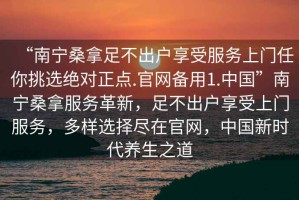 “南寧桑拿足不出戶享受服務(wù)上門任你挑選絕對正點.官網(wǎng)備用1.中國”南寧桑拿服務(wù)革新，足不出戶享受上門服務(wù)，多樣選擇盡在官網(wǎng)，中國新時代養(yǎng)生之道