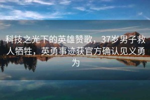 科技之光下的英雄贊歌，37歲男子救人犧牲，英勇事跡獲官方確認(rèn)見義勇為