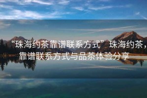 “珠海約茶靠譜聯系方式”珠海約茶，靠譜聯系方式與品茶體驗分享