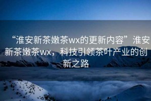 “淮安新茶嫩茶wx的更新內(nèi)容”淮安新茶嫩茶wx，科技引領(lǐng)茶葉產(chǎn)業(yè)的創(chuàng)新之路