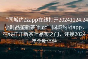 “同城約戰(zhàn)app在線打開20241124.24小時(shí)品鑒新茶葉.cc”同城約戰(zhàn)app，在線打開新茶葉品鑒之門，迎接2024年全新體驗(yàn)