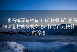 “企石鎮(zhèn)深巷村有100元快餐嗎”企石鎮(zhèn)深巷村的快餐文化，探尋百元快餐的蹤跡