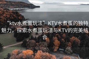 “ktv水煮蛋玩法”KTV水煮蛋的獨特魅力，探索水煮蛋玩法與KTV的完美結(jié)合