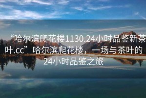 “哈爾濱爬花樓1130.24小時(shí)品鑒新茶葉.cc”哈爾濱爬花樓，一場(chǎng)與茶葉的24小時(shí)品鑒之旅