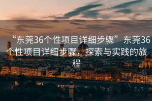 “東莞36個(gè)性項(xiàng)目詳細(xì)步驟”東莞36個(gè)性項(xiàng)目詳細(xì)步驟，探索與實(shí)踐的旅程