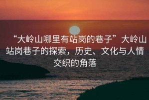 “大嶺山哪里有站崗的巷子”大嶺山站崗巷子的探索，歷史、文化與人情交織的角落