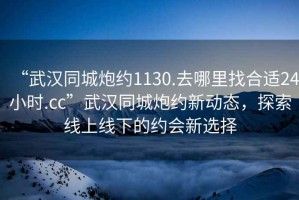 “武漢同城炮約1130.去哪里找合適24小時(shí).cc”武漢同城炮約新動態(tài)，探索線上線下的約會新選擇