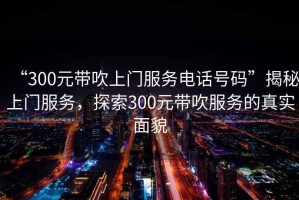 “300元帶吹上門服務(wù)電話號碼”揭秘上門服務(wù)，探索300元帶吹服務(wù)的真實面貌