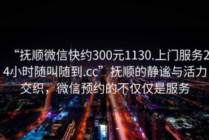 “撫順微信快約300元1130.上門服務24小時隨叫隨到.cc”撫順的靜謐與活力交織，微信預約的不僅僅是服務