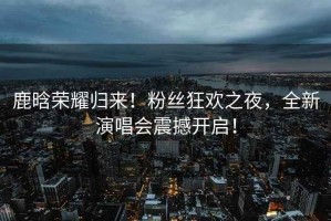 鹿晗榮耀歸來！粉絲狂歡之夜，全新演唱會震撼開啟！