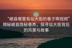 “岷縣哪里有站大街的巷子啊視頻”揭秘岷縣隱秘巷弄，探尋站大街背后的風(fēng)景與故事