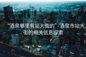 “酒泉哪里有站大街的”酒泉市站大街的相關(guān)信息探索