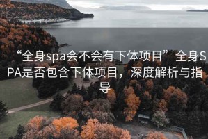 “全身spa會不會有下體項目”全身SPA是否包含下體項目，深度解析與指導(dǎo)