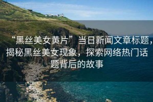 “黑絲美女黃片”當(dāng)日新聞文章標(biāo)題，揭秘黑絲美女現(xiàn)象，探索網(wǎng)絡(luò)熱門(mén)話題背后的故事