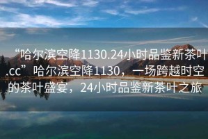 “哈爾濱空降1130.24小時(shí)品鑒新茶葉.cc”哈爾濱空降1130，一場(chǎng)跨越時(shí)空的茶葉盛宴，24小時(shí)品鑒新茶葉之旅