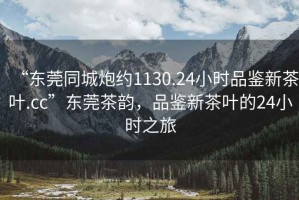 “東莞同城炮約1130.24小時(shí)品鑒新茶葉.cc”東莞茶韻，品鑒新茶葉的24小時(shí)之旅