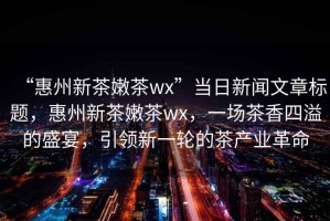 “惠州新茶嫩茶wx”當(dāng)日新聞文章標(biāo)題，惠州新茶嫩茶wx，一場茶香四溢的盛宴，引領(lǐng)新一輪的茶產(chǎn)業(yè)革命