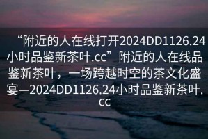 “附近的人在線打開2024DD1126.24小時品鑒新茶葉.cc”附近的人在線品鑒新茶葉，一場跨越時空的茶文化盛宴—2024DD1126.24小時品鑒新茶葉.cc