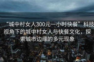 “城中村女人300元一小時(shí)快餐”科技視角下的城中村女人與快餐文化，探索城市邊緣的多元現(xiàn)象