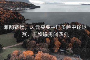 雅韻賽場，風云突變—巴多薩中途退賽，王欣瑜勇闖四強