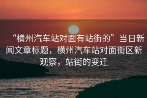 “橫州汽車站對(duì)面有站街的”當(dāng)日新聞文章標(biāo)題，橫州汽車站對(duì)面街區(qū)新觀察，站街的變遷