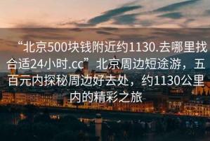 “北京500塊錢(qián)附近約1130.去哪里找合適24小時(shí).cc”北京周邊短途游，五百元內(nèi)探秘周邊好去處，約1130公里內(nèi)的精彩之旅