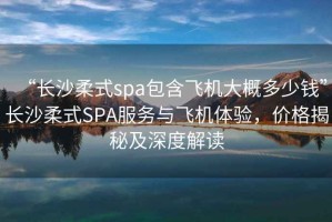 “長沙柔式spa包含飛機(jī)大概多少錢”長沙柔式SPA服務(wù)與飛機(jī)體驗(yàn)，價(jià)格揭秘及深度解讀