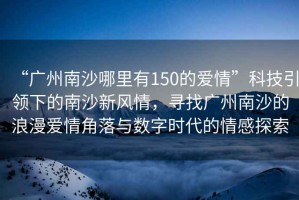 “廣州南沙哪里有150的愛情”科技引領(lǐng)下的南沙新風(fēng)情，尋找廣州南沙的浪漫愛情角落與數(shù)字時(shí)代的情感探索