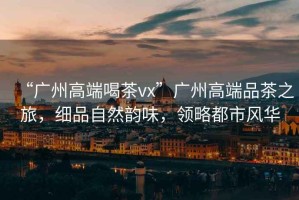 “廣州高端喝茶vx”廣州高端品茶之旅，細品自然韻味，領略都市風華
