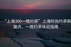 “上海300一晚約茶”上海時尚約茶新潮流，一晚約茶體驗指南