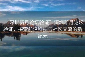 “深圳新月論壇驗(yàn)證”深圳新月論壇驗(yàn)證，探索前沿科技與社區(qū)交流的新紀(jì)元