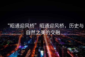 “昭通迎風(fēng)橋”昭通迎風(fēng)橋，歷史與自然之美的交融