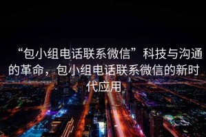 “包小組電話聯(lián)系微信”科技與溝通的革命，包小組電話聯(lián)系微信的新時代應(yīng)用