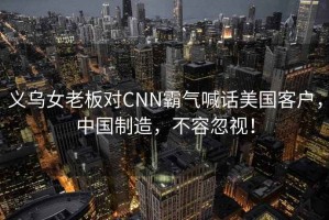 義烏女老板對(duì)CNN霸氣喊話美國(guó)客戶，中國(guó)制造，不容忽視！
