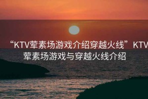 “KTV葷素場(chǎng)游戲介紹穿越火線”KTV葷素場(chǎng)游戲與穿越火線介紹