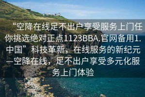 “空降在線足不出戶享受服務上門任你挑選絕對正點1123BBA.官網(wǎng)備用1.中國”科技革新，在線服務的新紀元—空降在線，足不出戶享受多元化服務上門體驗