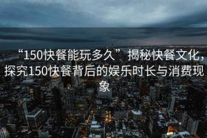“150快餐能玩多久”揭秘快餐文化，探究150快餐背后的娛樂時長與消費(fèi)現(xiàn)象
