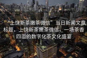 “上饒新茶嫩茶微信”當(dāng)日新聞文章標(biāo)題，上饒新茶嫩茶微信，一場(chǎng)茶香四溢的數(shù)字化茶文化盛宴
