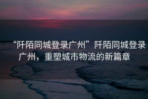 “阡陌同城登錄廣州”阡陌同城登錄廣州，重塑城市物流的新篇章