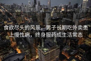食欲盡頭的風(fēng)景，男子長期吃外賣患上慢性病，終身服藥成生活常態(tài)