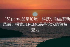 “51pcmc品茶論壇”科技引領品茶新風尚，探索51PCMC品茶論壇的獨特魅力