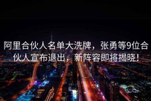 阿里合伙人名單大洗牌，張勇等9位合伙人宣布退出，新陣容即將揭曉！
