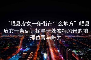 “岷縣皮女一條街在什么地方”岷縣皮女一條街，探尋一處獨特風景的地理位置與魅力
