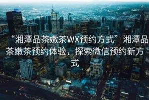 “湘潭品茶嫩茶WX預(yù)約方式”湘潭品茶嫩茶預(yù)約體驗(yàn)，探索微信預(yù)約新方式