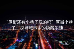 “厚街還有小巷子玩的嗎”厚街小巷子，探尋城市中的隱藏樂趣